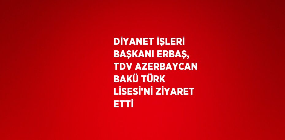 DİYANET İŞLERİ BAŞKANI ERBAŞ, TDV AZERBAYCAN BAKÜ TÜRK LİSESİ’Nİ ZİYARET ETTİ