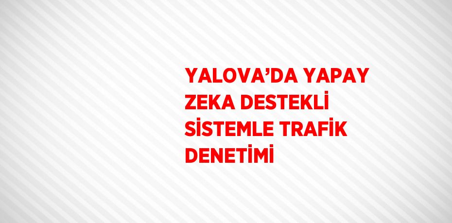 YALOVA’DA YAPAY ZEKA DESTEKLİ SİSTEMLE TRAFİK DENETİMİ