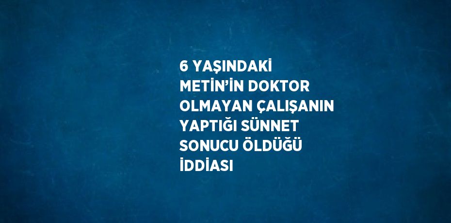 6 YAŞINDAKİ METİN’İN DOKTOR OLMAYAN ÇALIŞANIN YAPTIĞI SÜNNET SONUCU ÖLDÜĞÜ İDDİASI