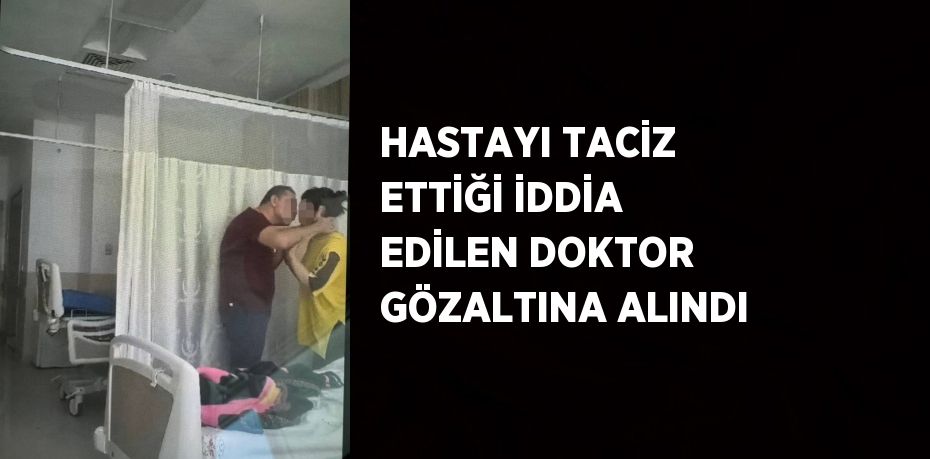 HASTAYI TACİZ ETTİĞİ İDDİA EDİLEN DOKTOR GÖZALTINA ALINDI