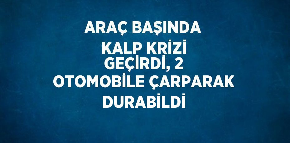 ARAÇ BAŞINDA KALP KRİZİ GEÇİRDİ, 2 OTOMOBİLE ÇARPARAK DURABİLDİ