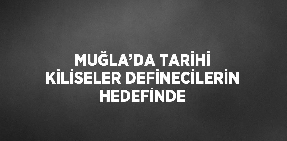 MUĞLA’DA TARİHİ KİLİSELER DEFİNECİLERİN HEDEFİNDE