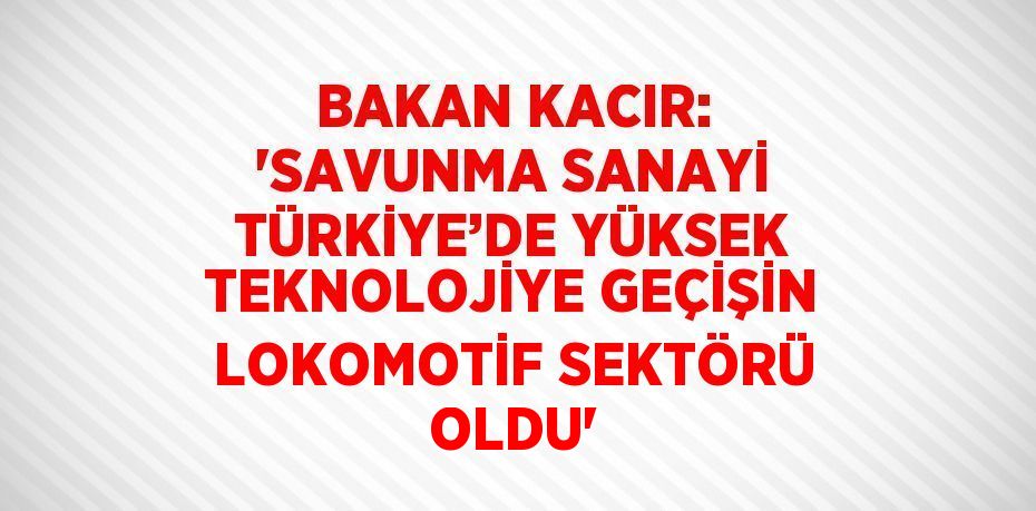 BAKAN KACIR: 'SAVUNMA SANAYİ TÜRKİYE’DE YÜKSEK TEKNOLOJİYE GEÇİŞİN LOKOMOTİF SEKTÖRÜ OLDU'