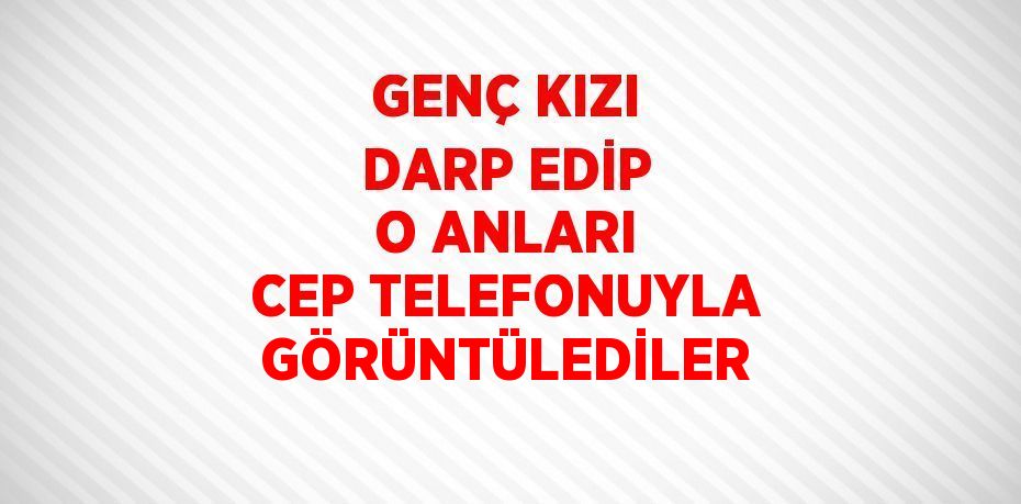 GENÇ KIZI DARP EDİP O ANLARI CEP TELEFONUYLA GÖRÜNTÜLEDİLER