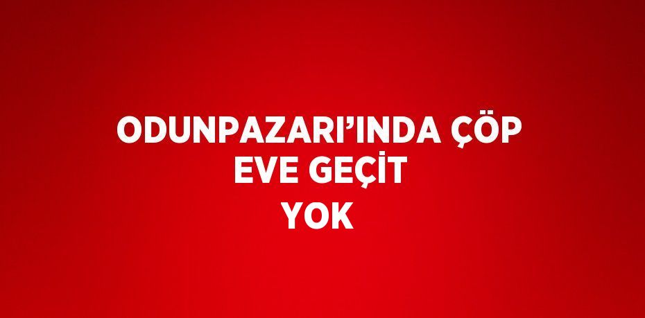 ODUNPAZARI’INDA ÇÖP EVE GEÇİT YOK