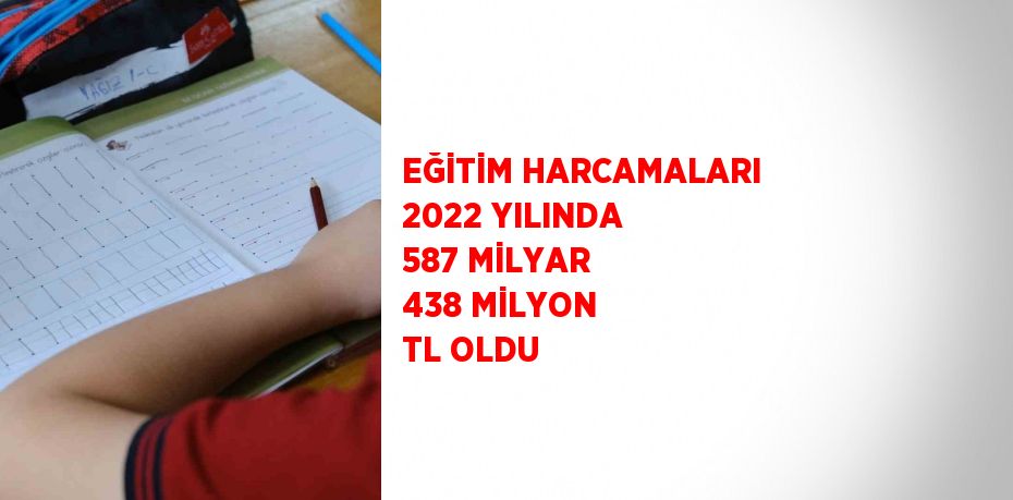 EĞİTİM HARCAMALARI 2022 YILINDA 587 MİLYAR 438 MİLYON TL OLDU