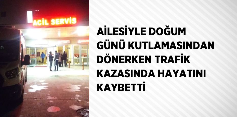 AİLESİYLE DOĞUM GÜNÜ KUTLAMASINDAN DÖNERKEN TRAFİK KAZASINDA HAYATINI KAYBETTİ