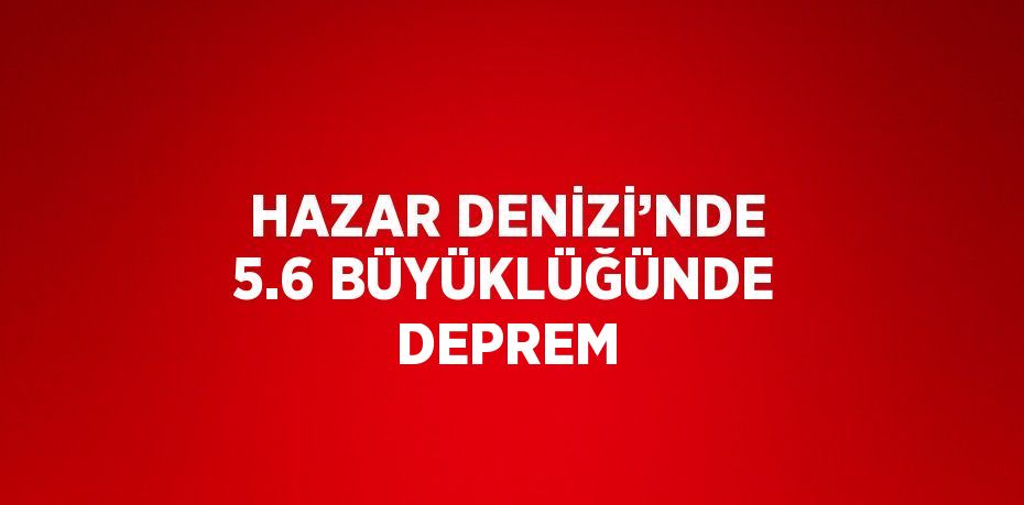 HAZAR DENİZİ’NDE 5.6 BÜYÜKLÜĞÜNDE DEPREM