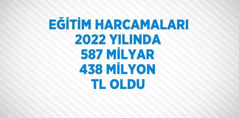 EĞİTİM HARCAMALARI 2022 YILINDA 587 MİLYAR 438 MİLYON TL OLDU