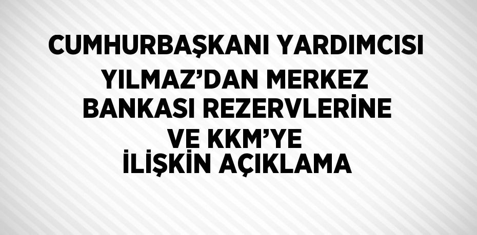 CUMHURBAŞKANI YARDIMCISI YILMAZ’DAN MERKEZ BANKASI REZERVLERİNE VE KKM’YE İLİŞKİN AÇIKLAMA