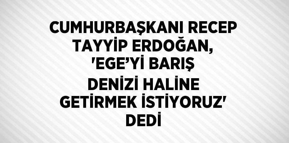 CUMHURBAŞKANI RECEP TAYYİP ERDOĞAN, 'EGE’Yİ BARIŞ DENİZİ HALİNE GETİRMEK İSTİYORUZ' DEDİ