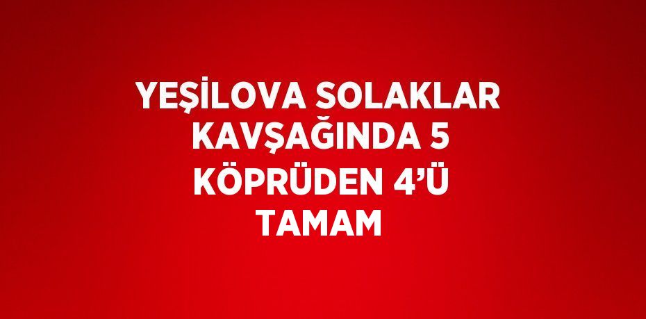 YEŞİLOVA SOLAKLAR KAVŞAĞINDA 5 KÖPRÜDEN 4’Ü TAMAM