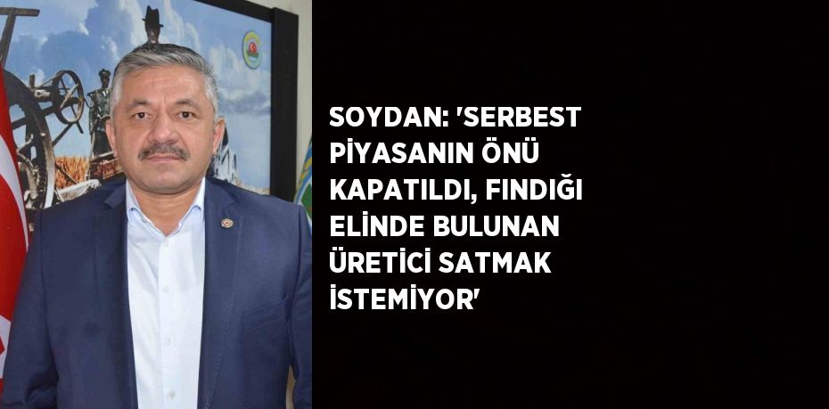 SOYDAN: 'SERBEST PİYASANIN ÖNÜ KAPATILDI, FINDIĞI ELİNDE BULUNAN ÜRETİCİ SATMAK İSTEMİYOR'