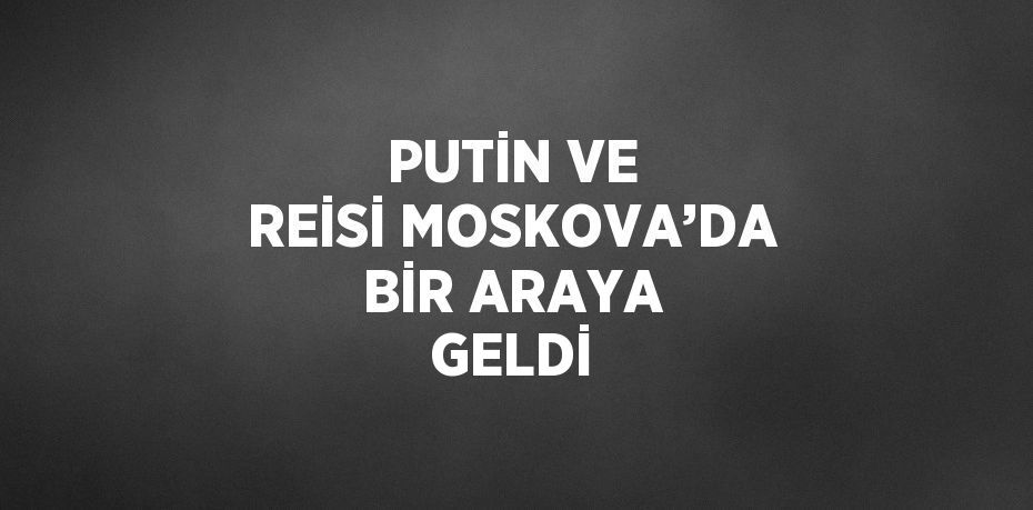 PUTİN VE REİSİ MOSKOVA’DA BİR ARAYA GELDİ