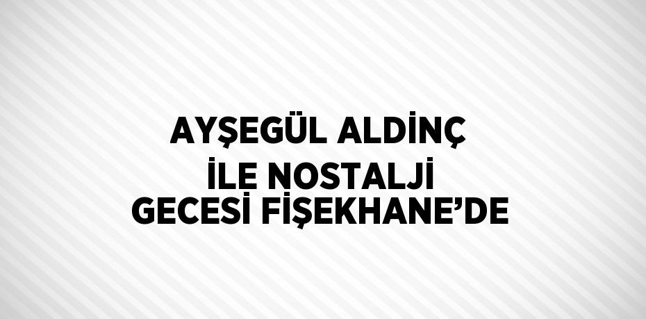 AYŞEGÜL ALDİNÇ İLE NOSTALJİ GECESİ FİŞEKHANE’DE