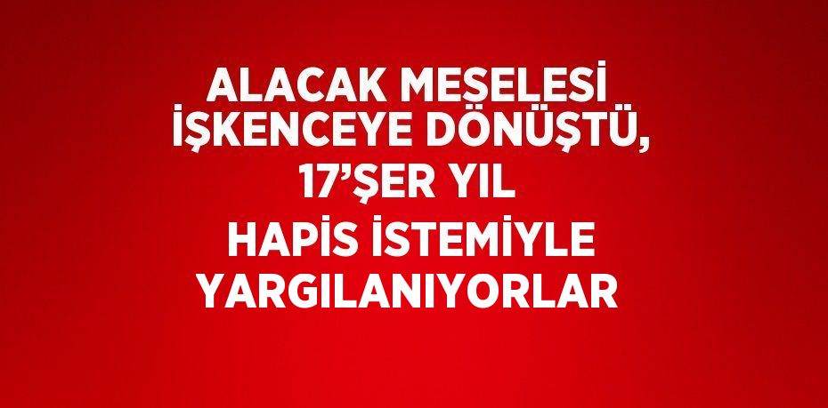 ALACAK MESELESİ İŞKENCEYE DÖNÜŞTÜ, 17’ŞER YIL HAPİS İSTEMİYLE YARGILANIYORLAR