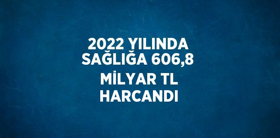 2022 YILINDA SAĞLIĞA 606,8 MİLYAR TL HARCANDI