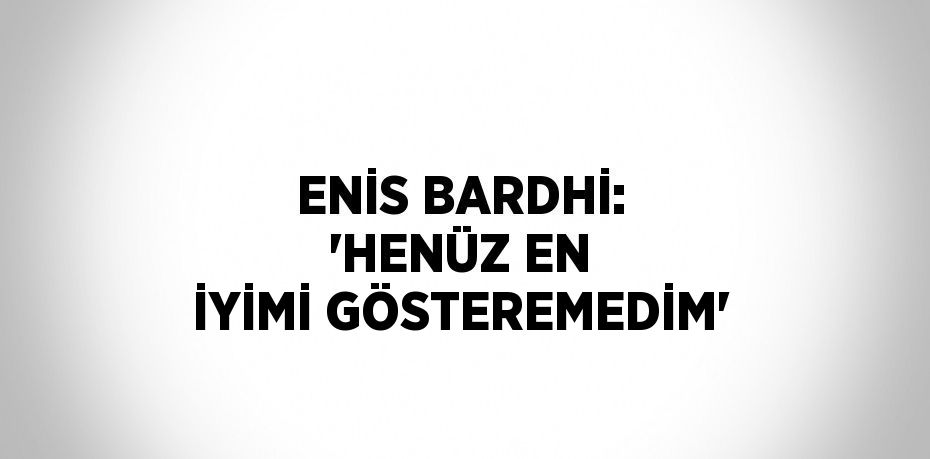 ENİS BARDHİ: 'HENÜZ EN İYİMİ GÖSTEREMEDİM'