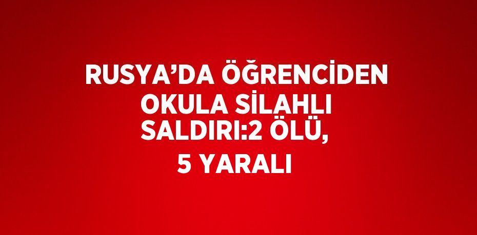 RUSYA’DA ÖĞRENCİDEN OKULA SİLAHLI SALDIRI:2 ÖLÜ, 5 YARALI