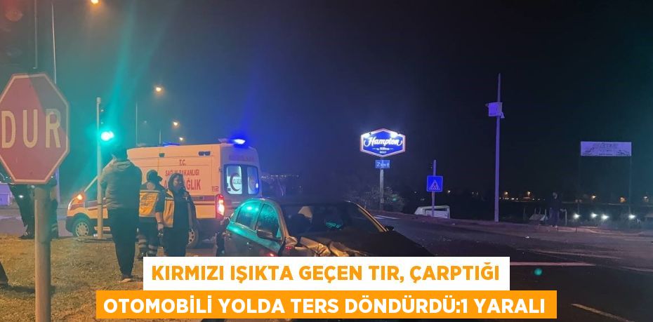 KIRMIZI IŞIKTA GEÇEN TIR, ÇARPTIĞI OTOMOBİLİ YOLDA TERS DÖNDÜRDÜ:1 YARALI