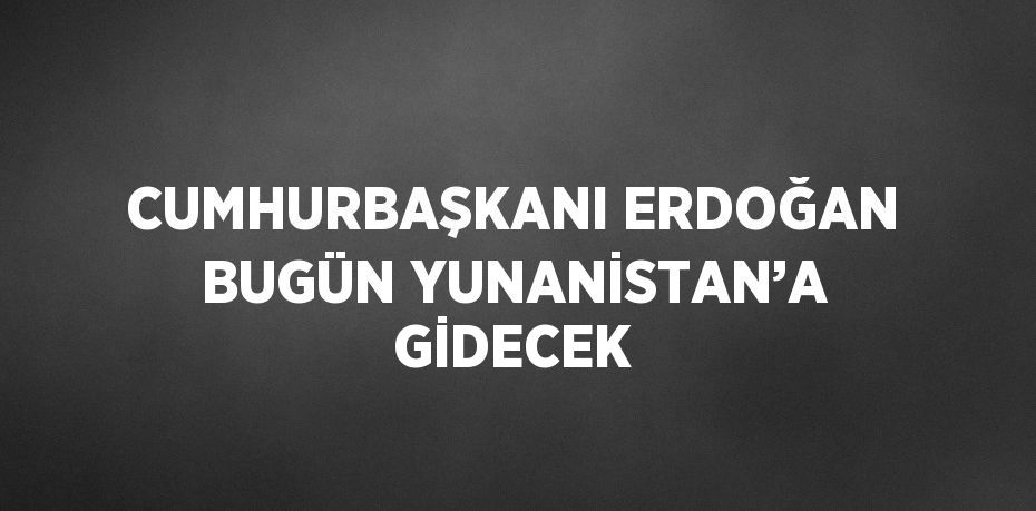 CUMHURBAŞKANI ERDOĞAN BUGÜN YUNANİSTAN’A GİDECEK