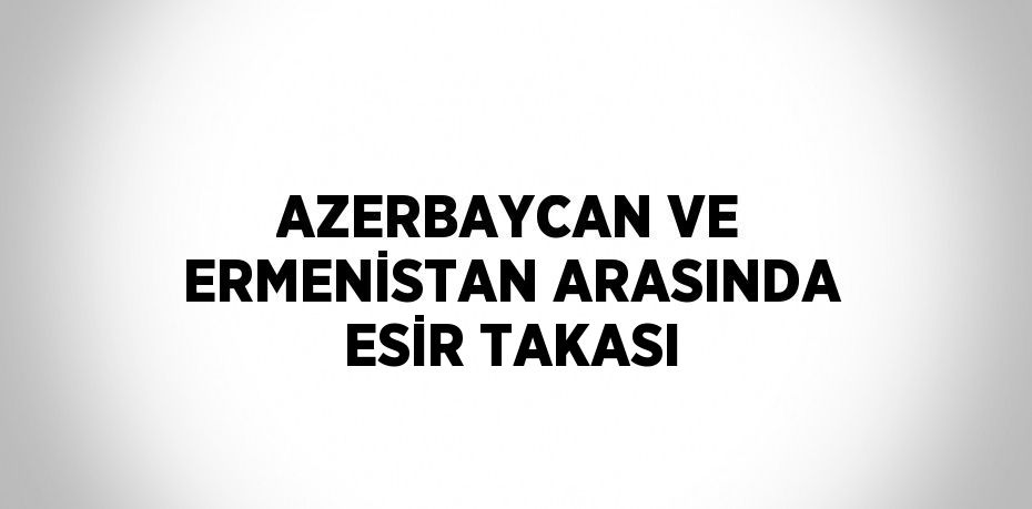 AZERBAYCAN VE ERMENİSTAN ARASINDA ESİR TAKASI