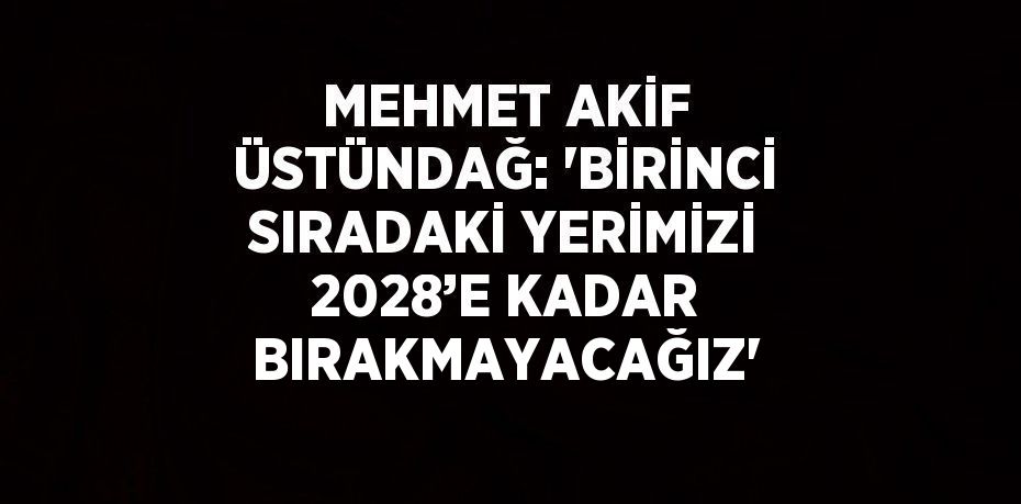 MEHMET AKİF ÜSTÜNDAĞ: 'BİRİNCİ SIRADAKİ YERİMİZİ 2028’E KADAR BIRAKMAYACAĞIZ'