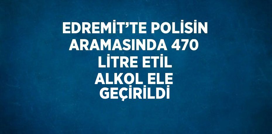 EDREMİT’TE POLİSİN ARAMASINDA 470 LİTRE ETİL ALKOL ELE GEÇİRİLDİ