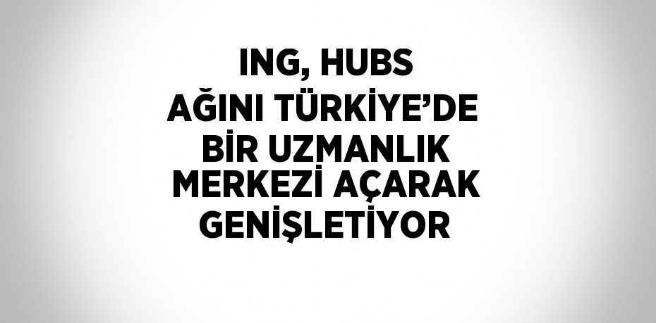 ING, HUBS AĞINI TÜRKİYE’DE BİR UZMANLIK MERKEZİ AÇARAK GENİŞLETİYOR