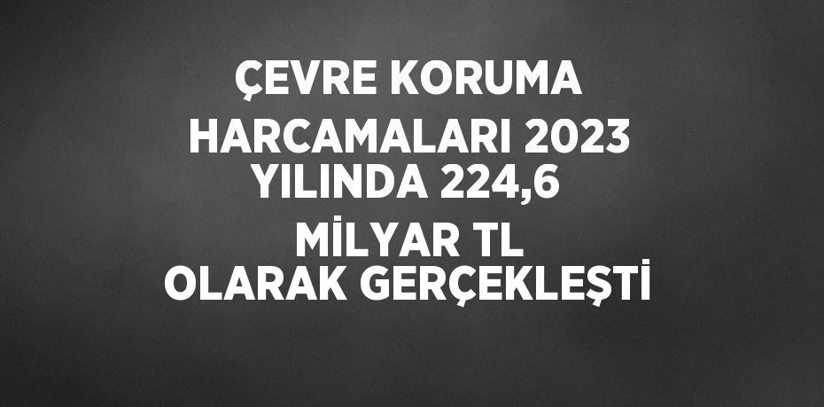 ÇEVRE KORUMA HARCAMALARI 2023 YILINDA 224,6 MİLYAR TL OLARAK GERÇEKLEŞTİ