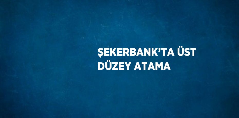 ŞEKERBANK’TA ÜST DÜZEY ATAMA