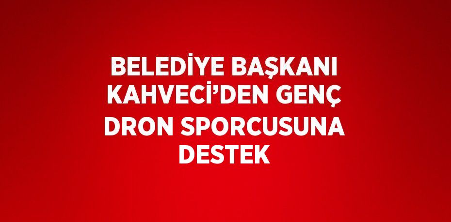 BELEDİYE BAŞKANI KAHVECİ’DEN GENÇ DRON SPORCUSUNA DESTEK