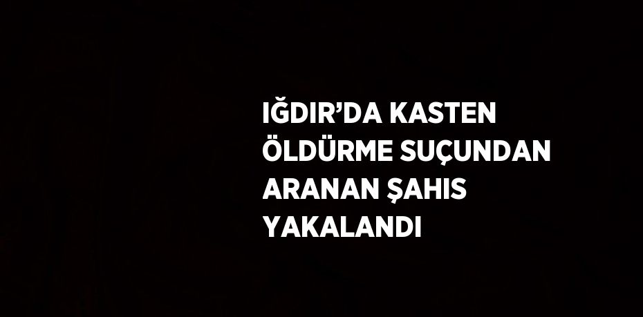 IĞDIR’DA KASTEN ÖLDÜRME SUÇUNDAN ARANAN ŞAHIS YAKALANDI