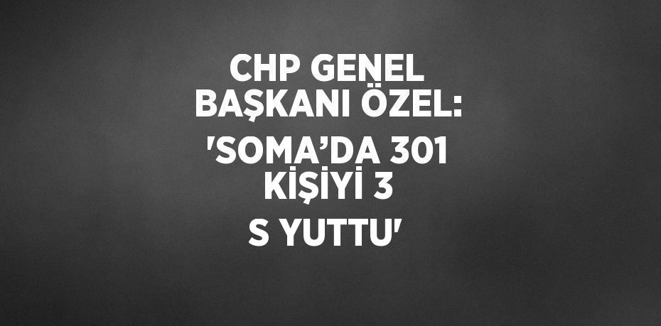 CHP GENEL BAŞKANI ÖZEL: 'SOMA’DA 301 KİŞİYİ 3 S YUTTU'