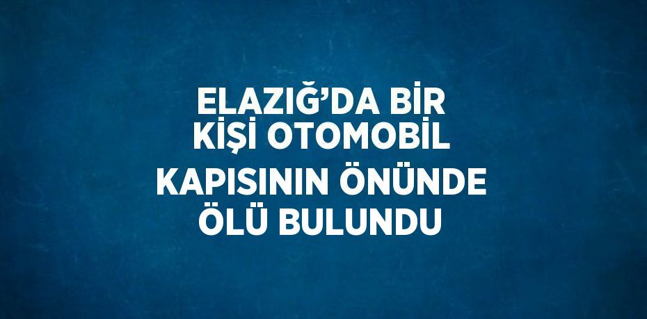 ELAZIĞ’DA BİR KİŞİ OTOMOBİL KAPISININ ÖNÜNDE ÖLÜ BULUNDU