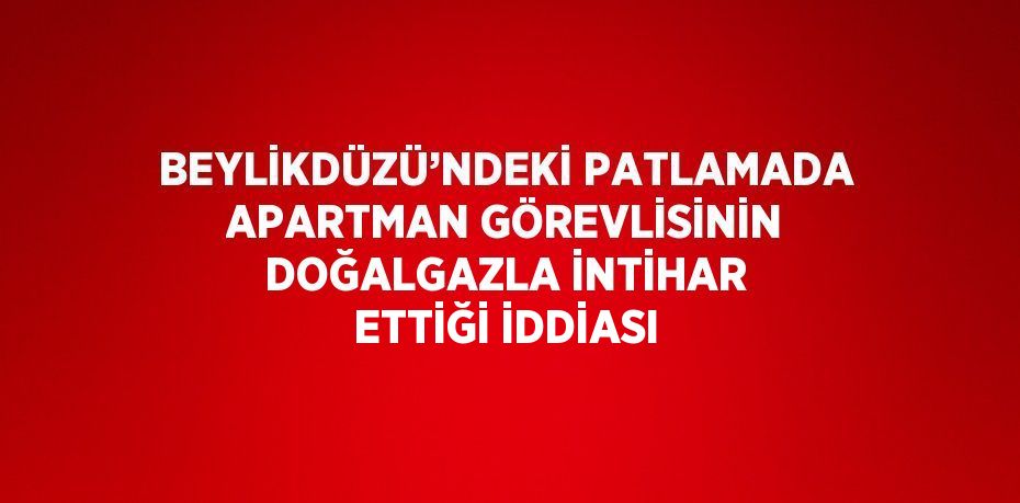 BEYLİKDÜZÜ’NDEKİ PATLAMADA APARTMAN GÖREVLİSİNİN DOĞALGAZLA İNTİHAR ETTİĞİ İDDİASI