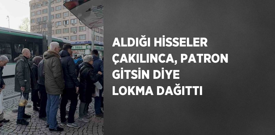 ALDIĞI HİSSELER ÇAKILINCA, PATRON GİTSİN DİYE LOKMA DAĞITTI