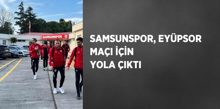 SAMSUNSPOR, EYÜPSOR MAÇI İÇİN YOLA ÇIKTI