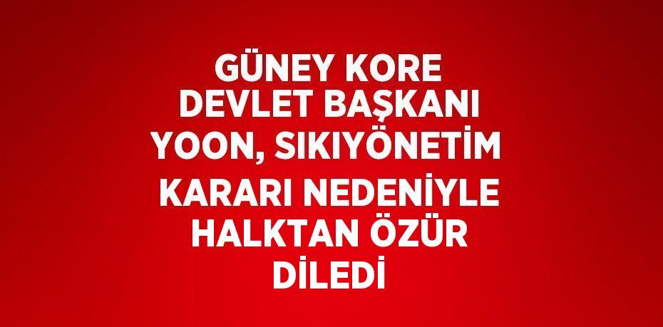 GÜNEY KORE DEVLET BAŞKANI YOON, SIKIYÖNETİM KARARI NEDENİYLE HALKTAN ÖZÜR DİLEDİ