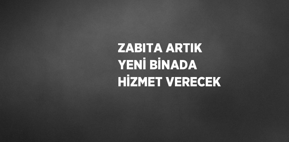 ZABITA ARTIK YENİ BİNADA HİZMET VERECEK