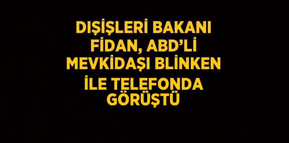 DIŞİŞLERİ BAKANI FİDAN, ABD’Lİ MEVKİDAŞI BLİNKEN İLE TELEFONDA GÖRÜŞTÜ