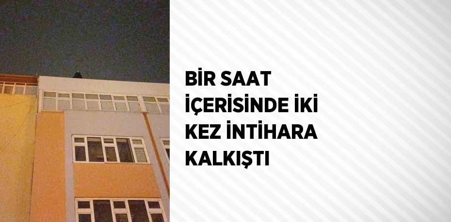 BİR SAAT İÇERİSİNDE İKİ KEZ İNTİHARA KALKIŞTI