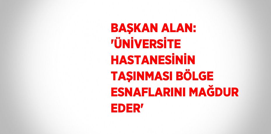 BAŞKAN ALAN: 'ÜNİVERSİTE HASTANESİNİN TAŞINMASI BÖLGE ESNAFLARINI MAĞDUR EDER'