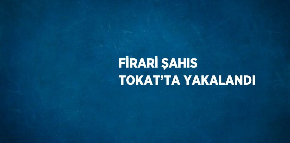 FİRARİ ŞAHIS TOKAT’TA YAKALANDI