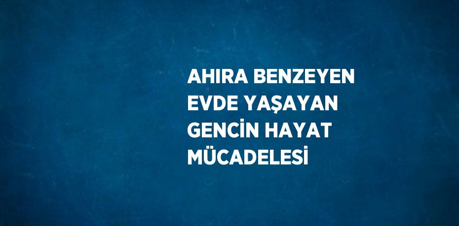 AHIRA BENZEYEN EVDE YAŞAYAN GENCİN HAYAT MÜCADELESİ