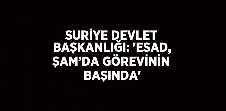 SURİYE DEVLET BAŞKANLIĞI: 'ESAD, ŞAM’DA GÖREVİNİN BAŞINDA'