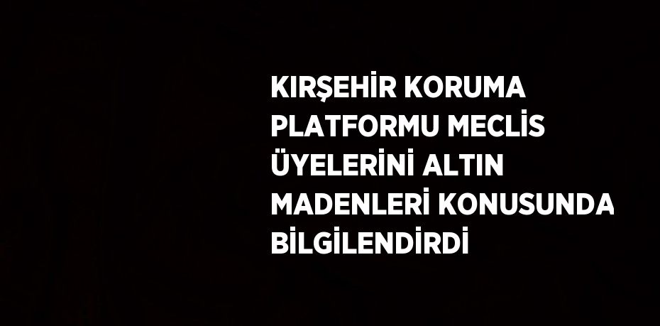 KIRŞEHİR KORUMA PLATFORMU MECLİS ÜYELERİNİ ALTIN MADENLERİ KONUSUNDA BİLGİLENDİRDİ