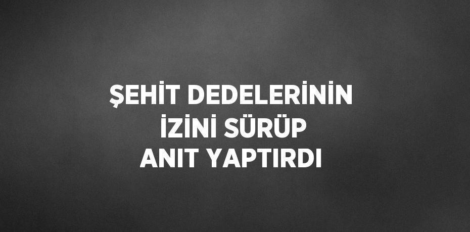 ŞEHİT DEDELERİNİN İZİNİ SÜRÜP ANIT YAPTIRDI