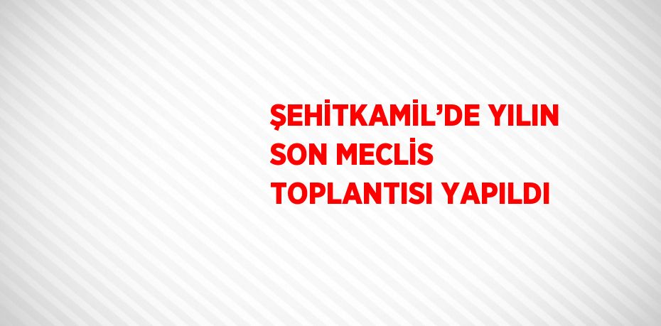 ŞEHİTKAMİL’DE YILIN SON MECLİS TOPLANTISI YAPILDI