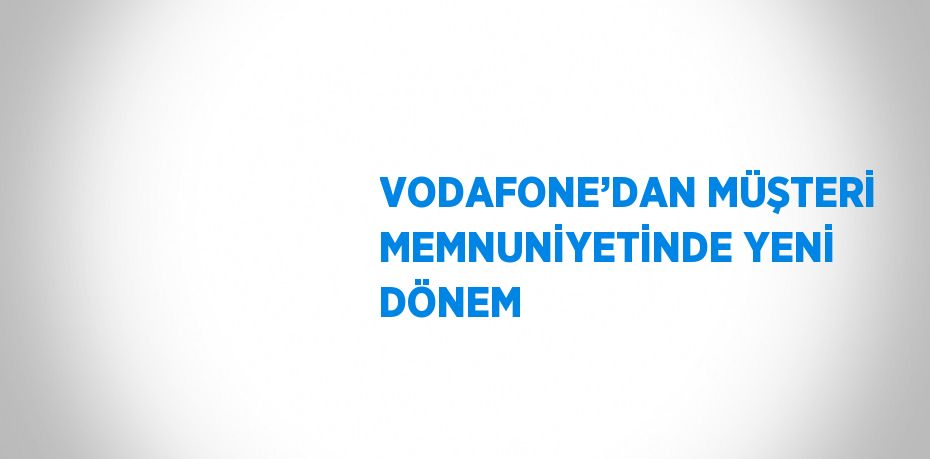 VODAFONE’DAN MÜŞTERİ MEMNUNİYETİNDE YENİ DÖNEM